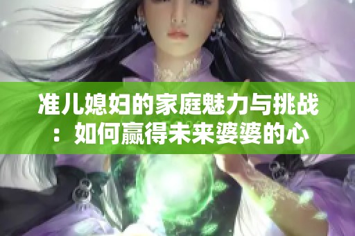 准儿媳妇的家庭魅力与挑战：如何赢得未来婆婆的心