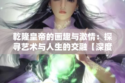 乾隆皇帝的画趣与激情：探寻艺术与人生的交融【深度分析】