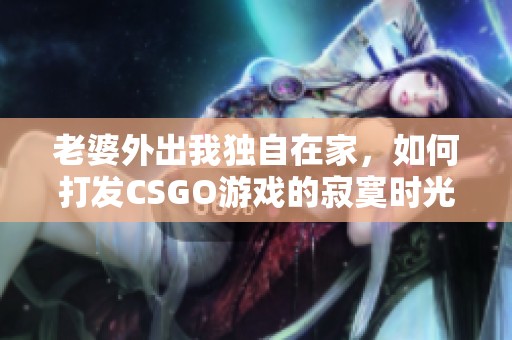 老婆外出我独自在家，如何打发CSGO游戏的寂寞时光