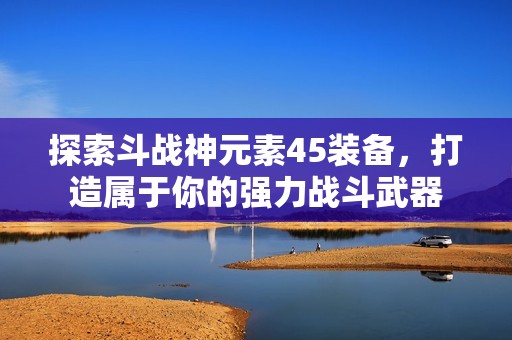 探索斗战神元素45装备，打造属于你的强力战斗武器