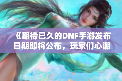 《期待已久的DNF手游发布日期即将公布，玩家们心潮澎湃！》