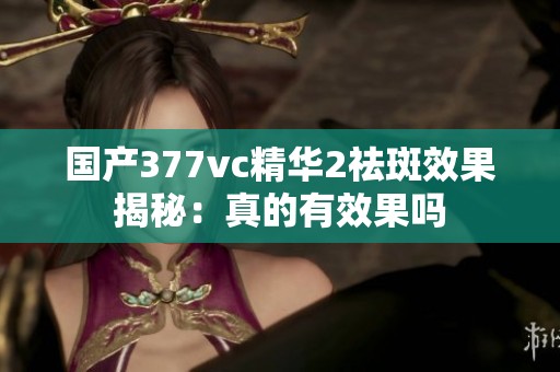 国产377vc精华2祛斑效果揭秘：真的有效果吗