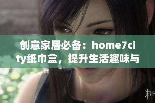 创意家居必备：home7city纸巾盒，提升生活趣味与美感！