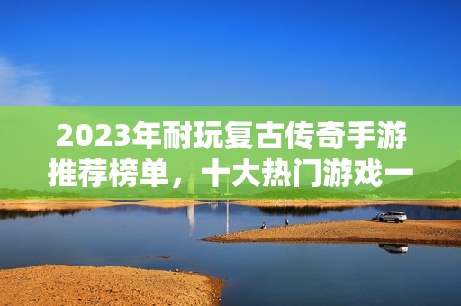 2023年耐玩复古传奇手游推荐榜单，十大热门游戏一次了解