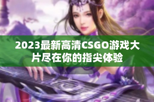 2023最新高清CSGO游戏大片尽在你的指尖体验