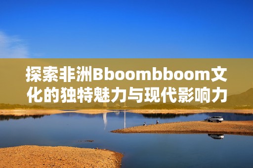 探索非洲Bboombboom文化的独特魅力与现代影响力