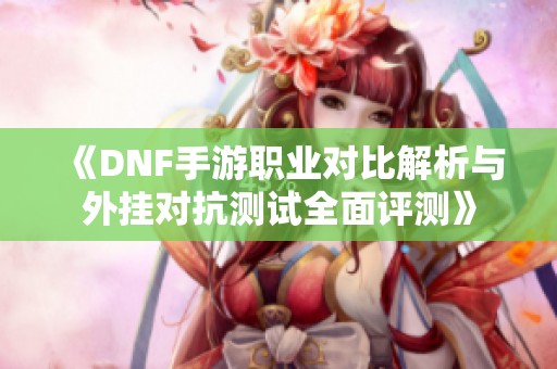 《DNF手游职业对比解析与外挂对抗测试全面评测》