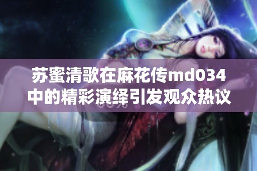 苏蜜清歌在麻花传md034中的精彩演绎引发观众热议