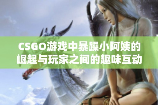 CSGO游戏中暴躁小阿姨的崛起与玩家之间的趣味互动