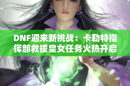 DNF迎来新挑战：卡勒特指挥部救援皇女任务火热开启！