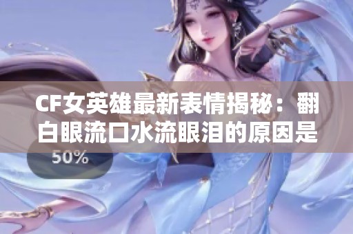 CF女英雄最新表情揭秘：翻白眼流口水流眼泪的原因是什么