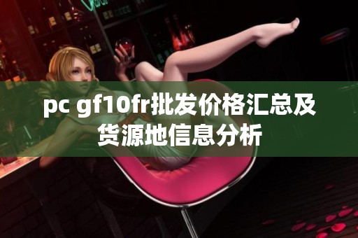 pc gf10fr批发价格汇总及货源地信息分析