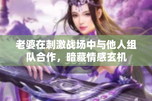 老婆在刺激战场中与他人组队合作，暗藏情感玄机