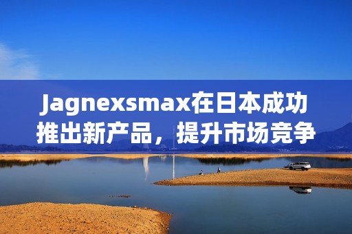 Jagnexsmax在日本成功推出新产品，提升市场竞争力