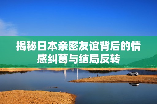 揭秘日本亲密友谊背后的情感纠葛与结局反转