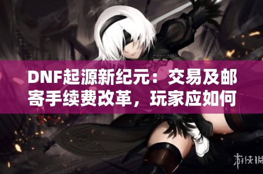 DNF起源新纪元：交易及邮寄手续费改革，玩家应如何调整策略？