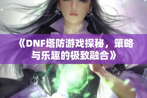 《DNF塔防游戏探秘，策略与乐趣的极致融合》