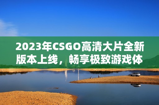 2023年CSGO高清大片全新版本上线，畅享极致游戏体验