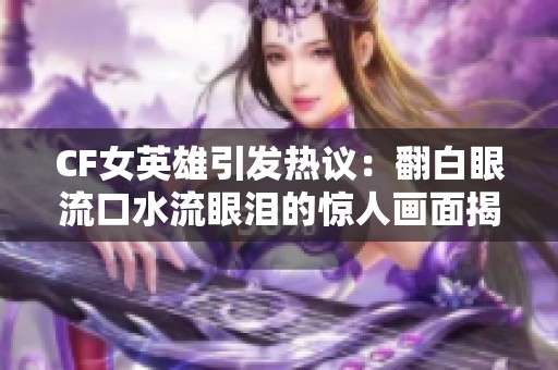 CF女英雄引发热议：翻白眼流口水流眼泪的惊人画面揭秘