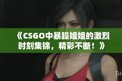 《CSGO中暴躁姐姐的激烈时刻集锦，精彩不断！》