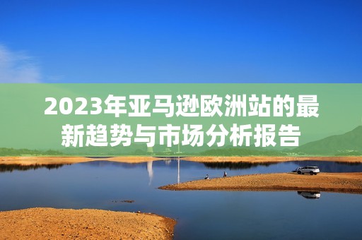 2023年亚马逊欧洲站的最新趋势与市场分析报告