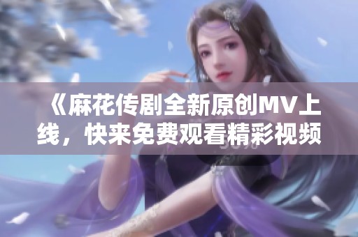 《麻花传剧全新原创MV上线，快来免费观看精彩视频》