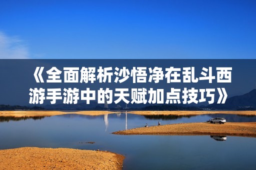 《全面解析沙悟净在乱斗西游手游中的天赋加点技巧》