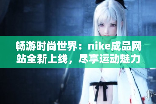 畅游时尚世界：nike成品网站全新上线，尽享运动魅力！