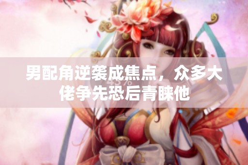男配角逆袭成焦点，众多大佬争先恐后青睐他