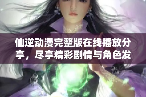 仙逆动漫完整版在线播放分享，尽享精彩剧情与角色发展