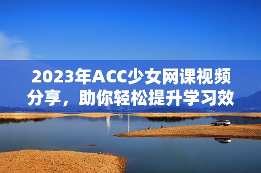 2023年ACC少女网课视频分享，助你轻松提升学习效率