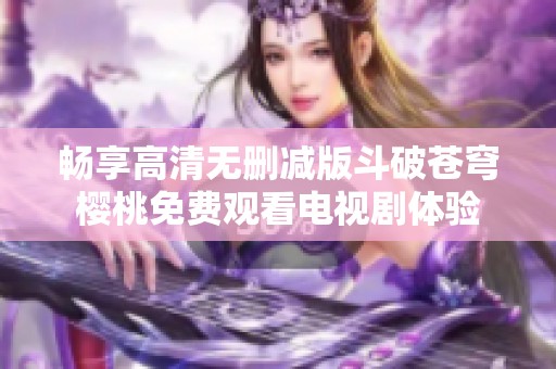 畅享高清无删减版斗破苍穹樱桃免费观看电视剧体验