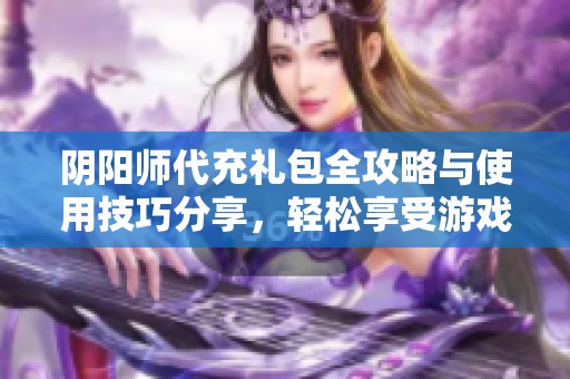 阴阳师代充礼包全攻略与使用技巧分享，轻松享受游戏乐趣