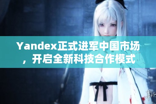 Yandex正式进军中国市场，开启全新科技合作模式