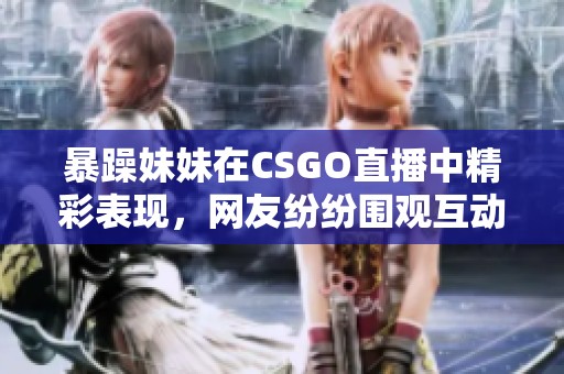 暴躁妹妹在CSGO直播中精彩表现，网友纷纷围观互动