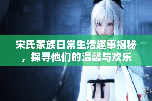 宋氏家族日常生活趣事揭秘，探寻他们的温馨与欢乐