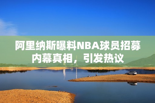 阿里纳斯曝料NBA球员招募内幕真相，引发热议