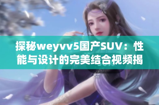 探秘weyvv5国产SUV：性能与设计的完美结合视频揭秘