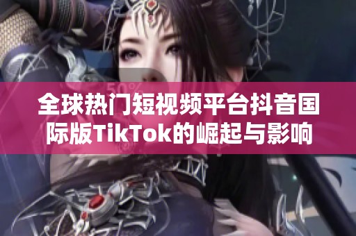 全球热门短视频平台抖音国际版TikTok的崛起与影响力探讨