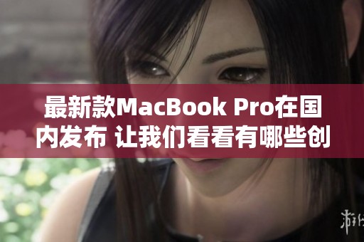 最新款MacBook Pro在国内发布 让我们看看有哪些创新亮点