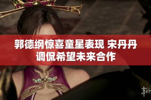 郭德纲惊喜童星表现 宋丹丹调侃希望未来合作