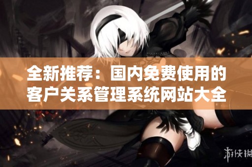 全新推荐：国内免费使用的客户关系管理系统网站大全