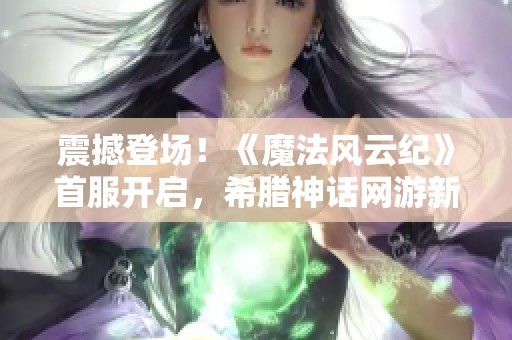 震撼登场！《魔法风云纪》首服开启，希腊神话网游新篇章