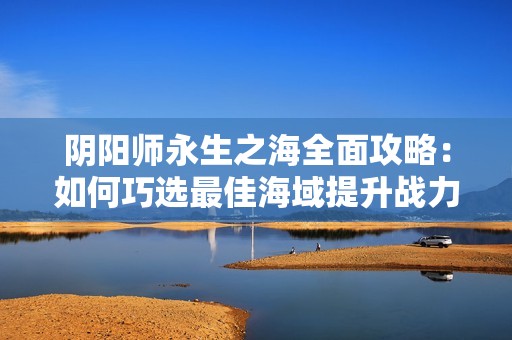 阴阳师永生之海全面攻略：如何巧选最佳海域提升战力