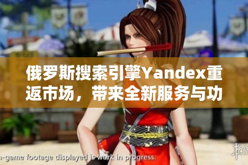 俄罗斯搜索引擎Yandex重返市场，带来全新服务与功能