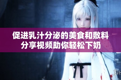 促进乳汁分泌的美食和敷料分享视频助你轻松下奶