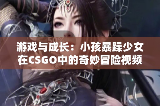 游戏与成长：小孩暴躁少女在CSGO中的奇妙冒险视频