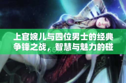 上官婉儿与四位男士的经典争锋之战，智慧与魅力的碰撞