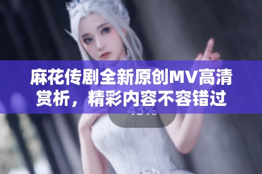 麻花传剧全新原创MV高清赏析，精彩内容不容错过