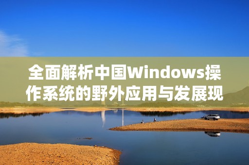 全面解析中国Windows操作系统的野外应用与发展现状